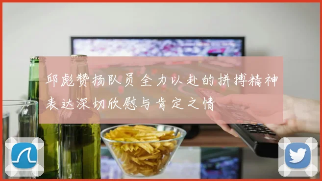 邱彪赞扬队员全力以赴的拼搏精神表达深切欣慰与肯定之情