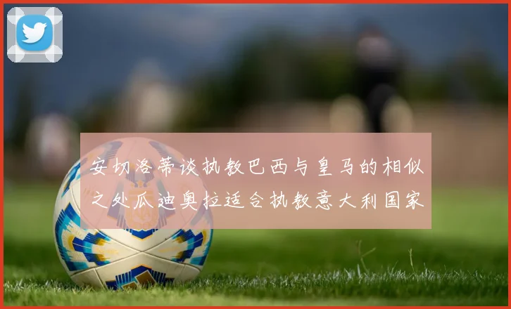 安切洛蒂谈执教巴西与皇马的相似之处瓜迪奥拉适合执教意大利国家队