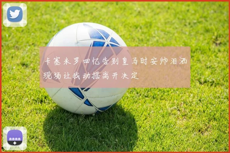 卡塞米罗回忆告别皇马时安帅泪洒现场让我动摇离开决定