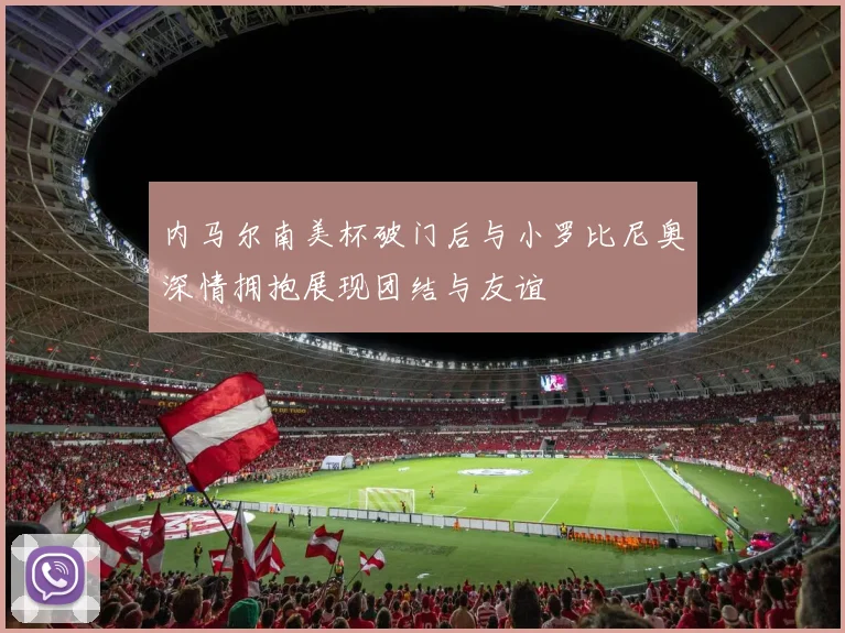 内马尔南美杯破门后与小罗比尼奥深情拥抱展现团结与友谊