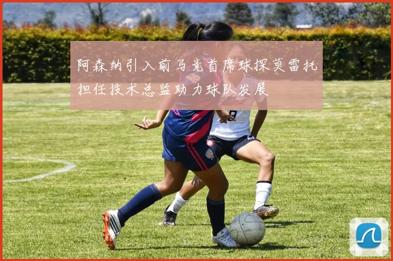 阿森纳引入前马竞首席球探莫雷托担任技术总监助力球队发展