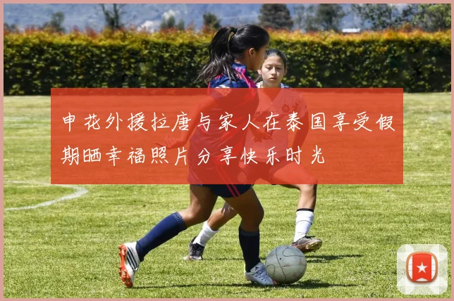 申花外援拉唐与家人在泰国享受假期晒幸福照片分享快乐时光