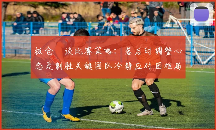板仓滉谈比赛策略：落后时调整心态是制胜关键团队冷静应对困难局面