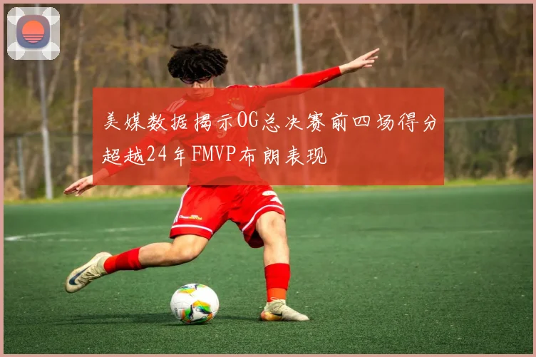 美媒数据揭示OG总决赛前四场得分超越24年FMVP布朗表现