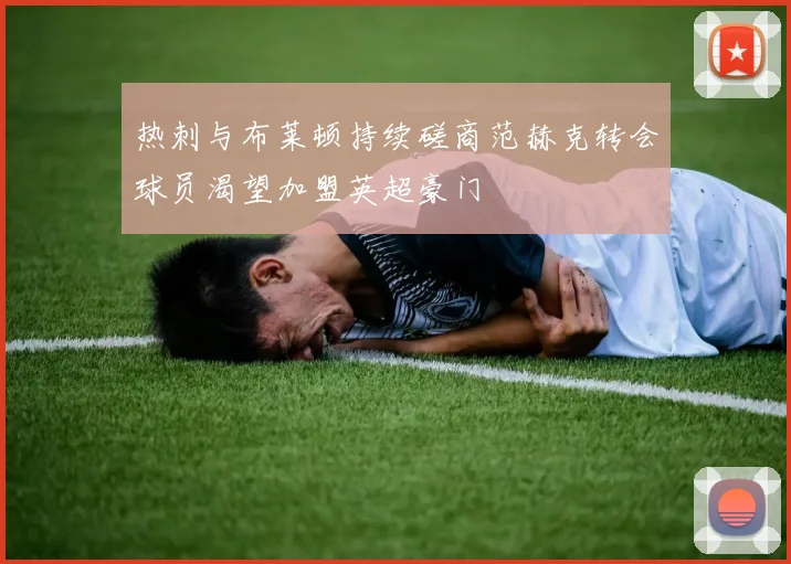 热刺与布莱顿持续磋商范赫克转会球员渴望加盟英超豪门