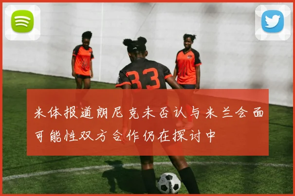 米体报道朗尼克未否认与米兰会面可能性双方合作仍在探讨中