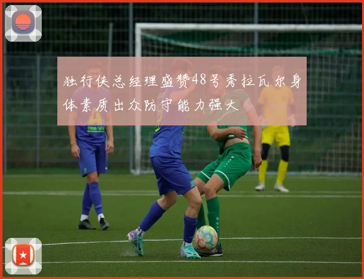 独行侠总经理盛赞48号秀拉瓦尔身体素质出众防守能力强大