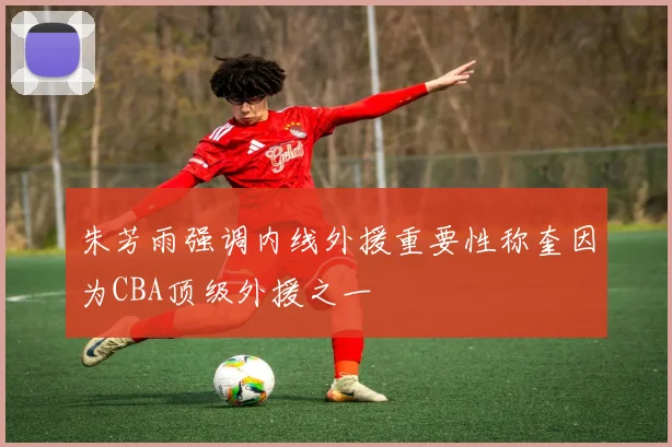 朱芳雨强调内线外援重要性称奎因为CBA顶级外援之一