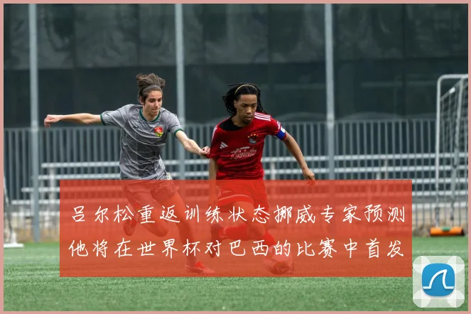 吕尔松重返训练状态挪威专家预测他将在世界杯对巴西的比赛中首发出战