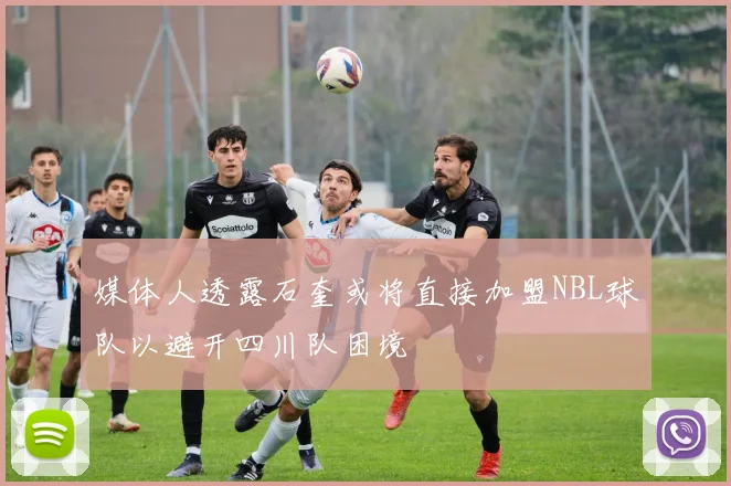 媒体人透露石奎或将直接加盟NBL球队以避开四川队困境