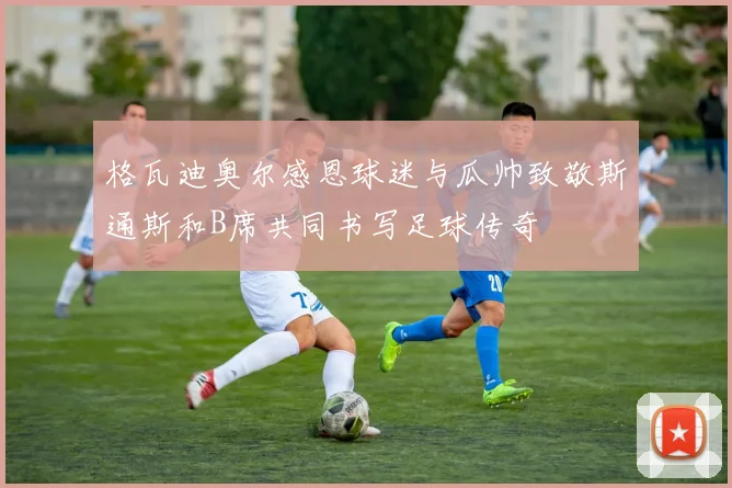 格瓦迪奥尔感恩球迷与瓜帅致敬斯通斯和B席共同书写足球传奇