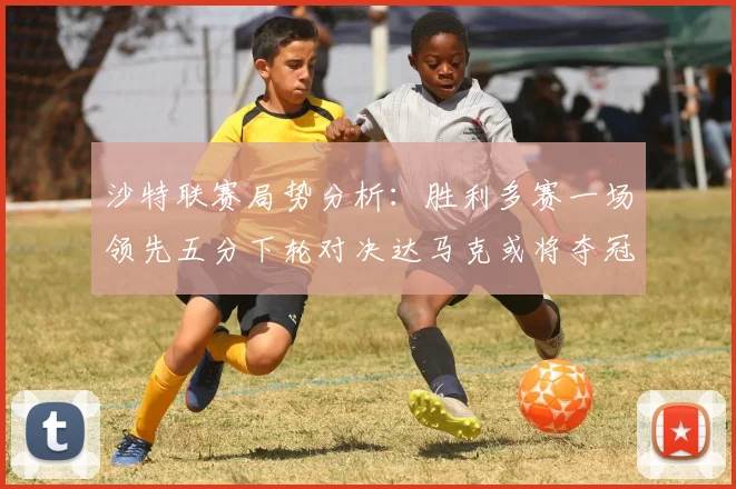 沙特联赛局势分析：胜利多赛一场领先五分下轮对决达马克或将夺冠