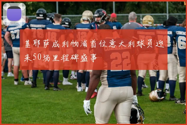 基耶萨成利物浦首位意大利球员迎来50场里程碑盛事