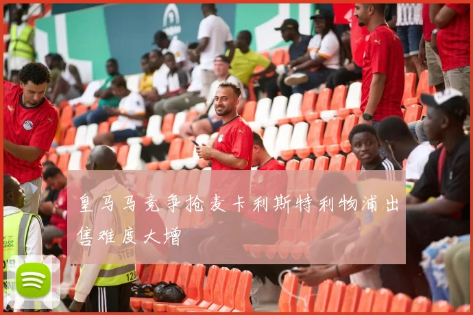 皇马马竞争抢麦卡利斯特利物浦出售难度大增