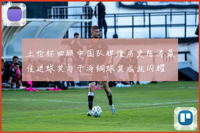 土伦杯回顾中国队辉煌历史陈涛最佳进球奖与于海铜球奖成就闪耀
