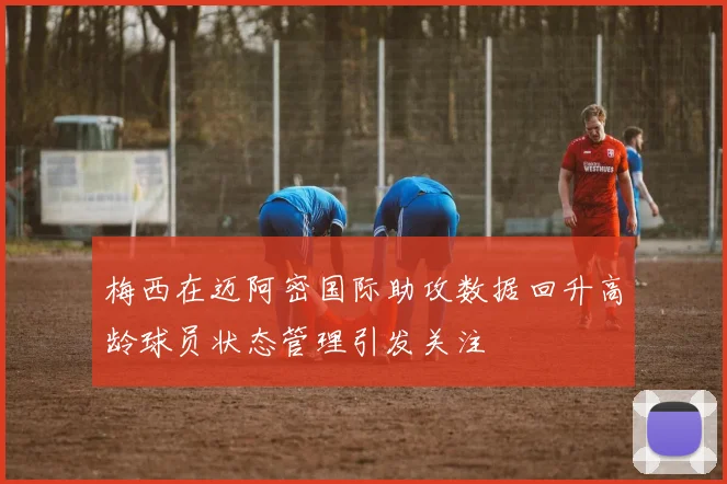 梅西在迈阿密国际助攻数据回升高龄球员状态管理引发关注